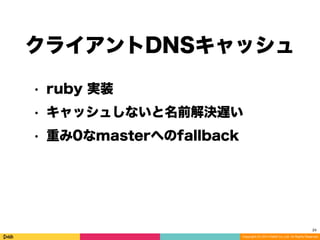 Copyright (C) 2014 DeNA Co.,Ltd. All Rights Reserved.
MySQL
Master 2
MySQL
Slave 2
MySQL
Slave 3
MyDNS
Web
10.1.1.2
10.1.1.3
10.1.1.4
重み0へのfallback
| id | zone | name | data | aux |
|----|------|----------|----------|-----|
| 1 | 1 | sample_w | 10.1.1.1 | 100 |
| 2 | 1 | sample_w | 10.1.1.2 | 0 |
| 3 | 1 | sample_r | 10.1.1.3 | 100 |
| 4 | 1 | sample_r | 10.1.1.4 | 100 |
MySQL
Master 1
10.1.1.1
weight:100
weight: 0
DNSプロトコルで引くと重み0のエントリが見えない。
Unbound などのDNSキャッシュを使えない。
 