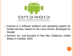  Android is a software platform and operating system for
mobile devices, based on the Linux kernel, developed by
Google
 Android, Inc. was founded in Palo Alto, California, United
States in October, 2003
 