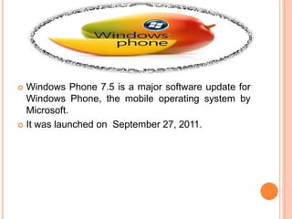  Windows Phone 7.5 is a major software update for
Windows Phone, the mobile operating system by
Microsoft.
 It was launched on September 27, 2011.
 