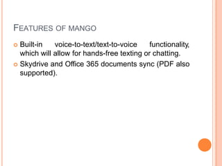 FEATURES OF MANGO
 Built-in voice-to-text/text-to-voice functionality,
which will allow for hands-free texting or chatting.
 Skydrive and Office 365 documents sync (PDF also
supported).
 