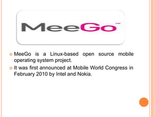  MeeGo is a Linux-based open source mobile
operating system project.
 It was first announced at Mobile World Congress in
February 2010 by Intel and Nokia.
 