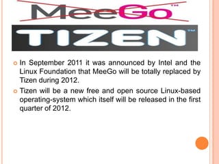  In September 2011 it was announced by Intel and the
Linux Foundation that MeeGo will be totally replaced by
Tizen during 2012.
 Tizen will be a new free and open source Linux-based
operating-system which itself will be released in the first
quarter of 2012.
 