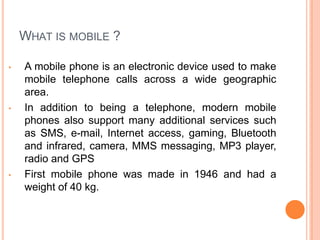 WHAT IS MOBILE ?
• A mobile phone is an electronic device used to make
mobile telephone calls across a wide geographic
area.
• In addition to being a telephone, modern mobile
phones also support many additional services such
as SMS, e-mail, Internet access, gaming, Bluetooth
and infrared, camera, MMS messaging, MP3 player,
radio and GPS
• First mobile phone was made in 1946 and had a
weight of 40 kg.
 