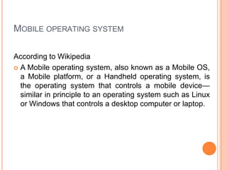 MOBILE OPERATING SYSTEM
According to Wikipedia
 A Mobile operating system, also known as a Mobile OS,
a Mobile platform, or a Handheld operating system, is
the operating system that controls a mobile device—
similar in principle to an operating system such as Linux
or Windows that controls a desktop computer or laptop.
 