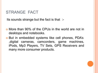 STRANGE FACT
Its sounds strange but the fact is that :-
 More than 90% of the CPUs in the world are not in
desktops and notebooks.
 But in embedded systems like cell phones, PDA’s
,digital cameras, camcorders, game machines,
iPods, Mp3 Players, TV Sets, GPS Receivers and
many more consumer products.
 
