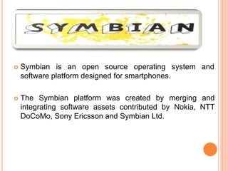  Symbian is an open source operating
software platform designed for smartphones.
system and
 The Symbian platform was created by merging and
integrating software assets contributed by Nokia, NTT
DoCoMo, Sony Ericsson and Symbian Ltd.
 