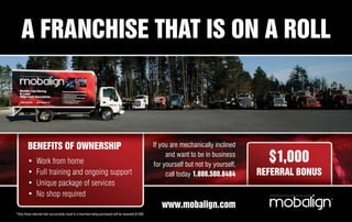 A FRANCHISE THAT IS ON A ROLL



         BENEFITS OF OWNERSHIP                                                                          If you are mechanically inclined

         •      Work from home
                                                                                                             and want to be in business
                                                                                                        for yourself but not by yourself,
                                                                                                                                              $1,000
         •      Full training and ongoing support                                                            call today 1.888.580.8484      REFERRAL BONUS
         •      Unique package of services
         •      No shop required
                                                                                                           www.mobalign.com
*Only those referrals that successfully result in a franchise being purchased will be rewarded $1000.
 