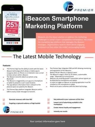 iBeacon Smartphone 
Marketing Platform 
iBeacons are the latest solution to address the marketing 
challenges in today’s hyper-competitive marketplace. We create 
the marketing app platform that manages the iBeacon 
messages. Organizations need to think about engaging 
customers as they enter the outlet, encouraging loyalty. 
The Latest Mobile Technology 
Features 
 The Premier App has the ability to work with the latest 
iBeacon technology which allows a mobile app to 
recognise when an iPhone or an Android is near a small 
wireless sensor called a iBeacon. 
 The iBeacon transmits data to an phone using 
Bluetooth. 
 The iBeacon is triggered by a an app on a smartphone 
or tablet to pinpoint a user’s exact location. 
 The app delivers information that is relevant to the 
physical space occupied by the iBeacon. 
 The Premier App platform integrates iBeacons with a 
CMS to easily create messages to transmit. 
 The Premier App integrates CMS and API allowing monitoring 
and registration of the iBeacons. 
 Battery life per iBeacon is approx 2 years 
 The iBeacons range is 70cm to 70 meters, customizable 
range. *dependent on environment 
 iBeacons are small Bluetooth® transmitters whose signals can 
be detected by smartphones and tablets. 
 In order to trigger an iBeacon an existing application must be 
installed on the smartphone or tablet. 
 Reach out to your customers with the latest technology. 
 Stay tethered to your customers all the time 
 Lowest cost of advertising available in the 
marketplace 
 Create intense loyalty and engagement 
 Instantly see results 
 Generate revenues with clear ROI 
 Targeting a captured audience of high footfall 
Your contact information goes here 
