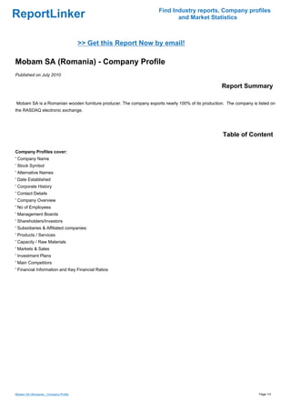 Find Industry reports, Company profiles
ReportLinker                                                               and Market Statistics



                                       >> Get this Report Now by email!

Mobam SA (Romania) - Company Profile
Published on July 2010

                                                                                                   Report Summary

Mobam SA is a Romanian wooden furniture producer. The company exports nearly 100% of its production. The company is listed on
the RASDAQ electronic exchange.




                                                                                                   Table of Content

Company Profiles cover:
' Company Name
' Stock Symbol
' Alternative Names
' Date Established
' Corporate History
' Contact Details
' Company Overview
' No of Employees
' Management Boards
' Shareholders/Investors
' Subsidiaries & Affiliated companies:
' Products / Services
' Capacity / Raw Materials
' Markets & Sales
' Investment Plans
' Main Competitors
' Financial Information and Key Financial Ratios




Mobam SA (Romania) - Company Profile                                                                                 Page 1/3
 
