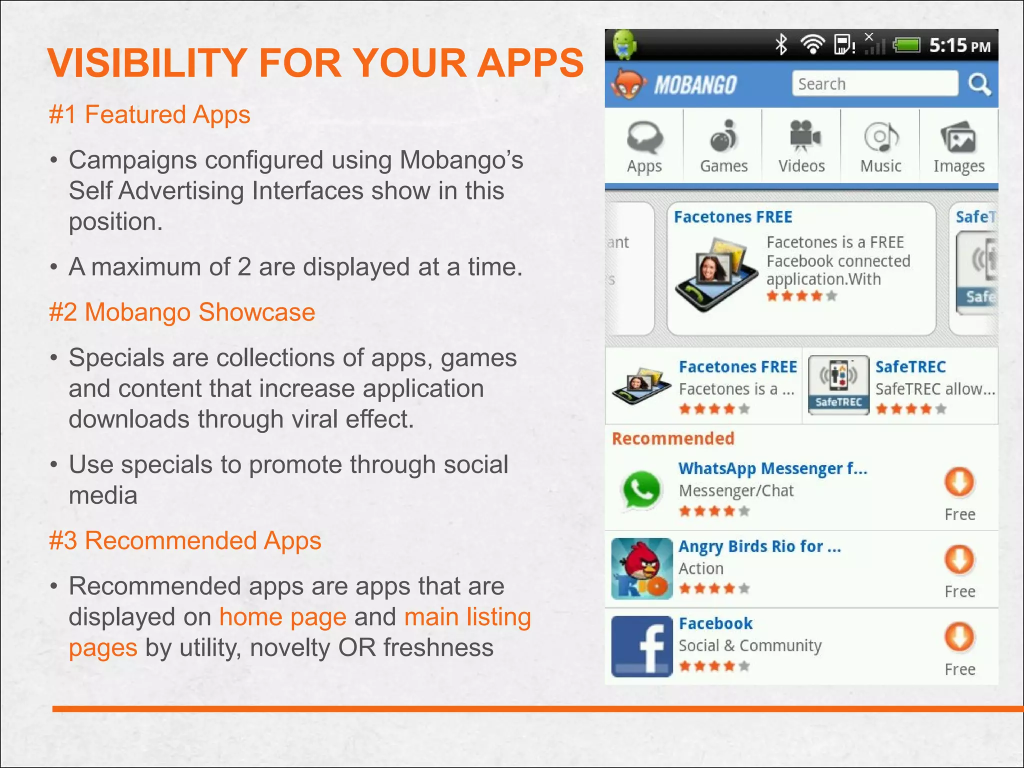 VISIBILITY FOR YOUR APPS
#1 Featured Apps
• Campaigns configured using Mobango’s
  Self Advertising Interfaces show in this
  position.
• A maximum of 2 are displayed at a time.
#2 Mobango Showcase
• Specials are collections of apps, games
  and content that increase application
  downloads through viral effect.
• Use specials to promote through social
  media
#3 Recommended Apps
• Recommended apps are apps that are
  displayed on home page and main listing
  pages by utility, novelty OR freshness
 