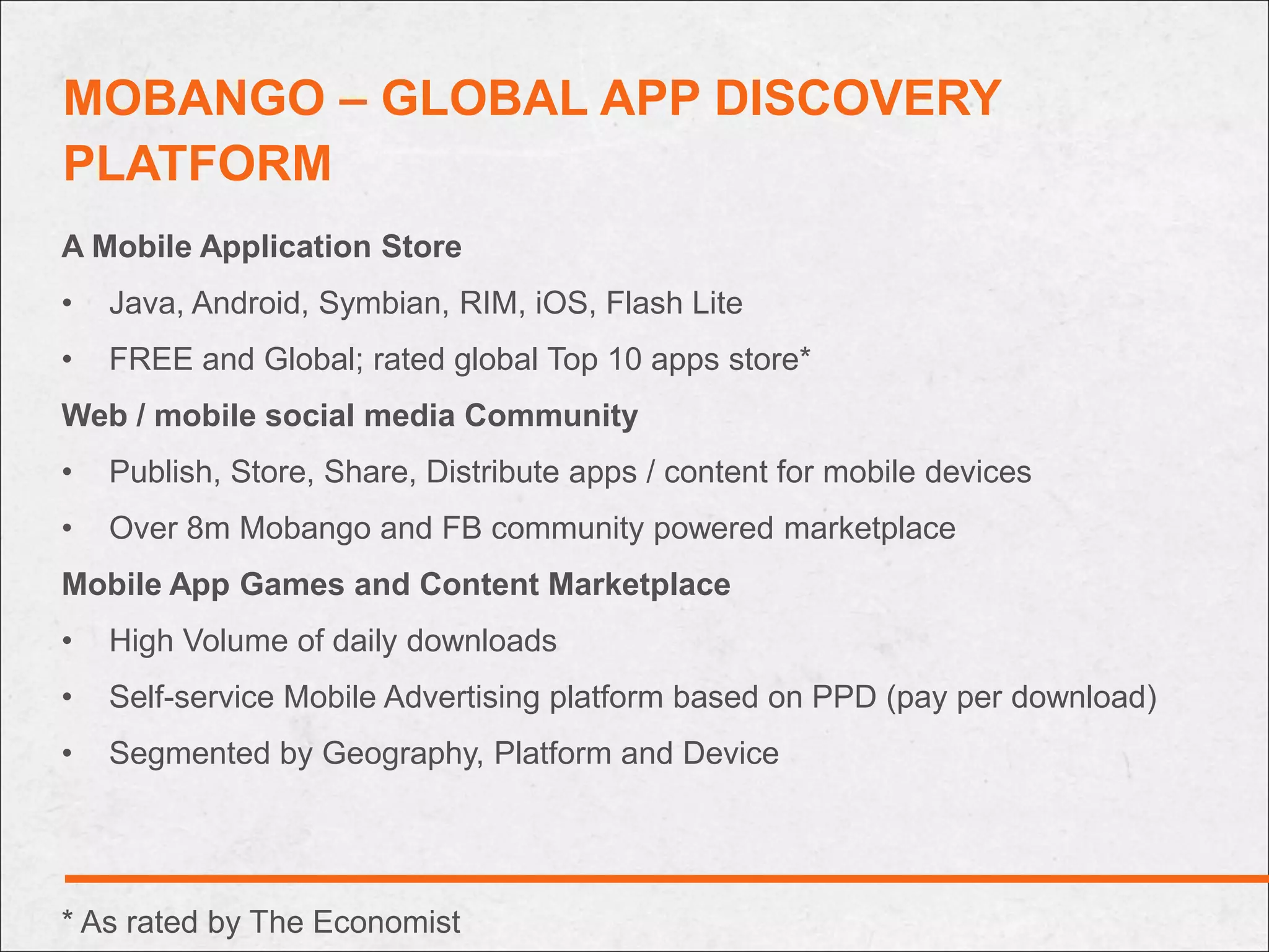 MOBANGO – GLOBAL APP DISCOVERY
PLATFORM
A Mobile Application Store
•   Java, Android, Symbian, RIM, iOS, Flash Lite
•   FREE and Global; rated global Top 10 apps store*
Web / mobile social media Community
•   Publish, Store, Share, Distribute apps / content for mobile devices
•   Over 8m Mobango and FB community powered marketplace
Mobile App Games and Content Marketplace
•   High Volume of daily downloads
•   Self-service Mobile Advertising platform based on PPD (pay per download)
•   Segmented by Geography, Platform and Device




* As rated by The Economist
 