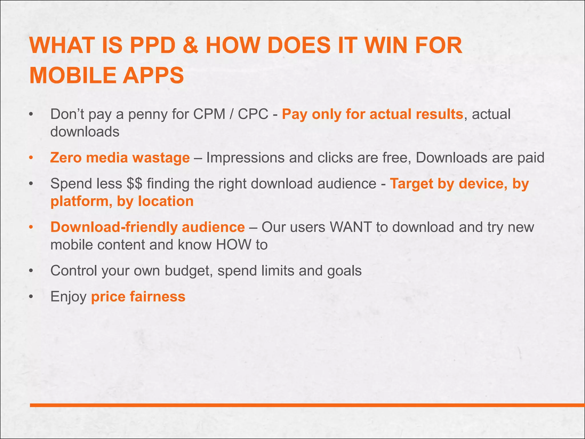 WHAT IS PPD & HOW DOES IT WIN FOR
MOBILE APPS
•   Don’t pay a penny for CPM / CPC - Pay only for actual results, actual
    downloads
•   Zero media wastage – Impressions and clicks are free, Downloads are paid
•   Spend less $$ finding the right download audience - Target by device, by
    platform, by location
•   Download-friendly audience – Our users WANT to download and try new
    mobile content and know HOW to
•   Control your own budget, spend limits and goals
•   Enjoy price fairness
 