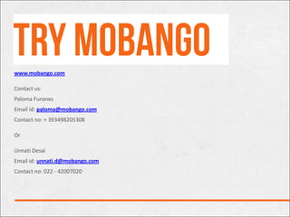 www.mobango.com

Contact us:
Paloma Furones
Email id: paloma@mobango.com
Contact no: + 393498205308

Or

Unnati Desai
Email id: unnati.d@mobango.com
Contact no: 022 - 42007020
 