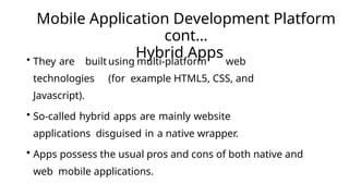 Mobile Application Development Platform
cont…
Hybrid Apps
• They are built using multi-platform web
technologies (for example HTML5, CSS, and
Javascript).
• So-called hybrid apps are mainly website
applications disguised in a native wrapper.
• Apps possess the usual pros and cons of both native and
web mobile applications.
 