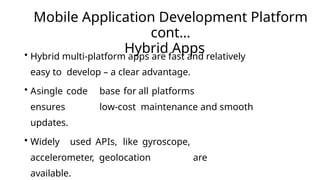 Mobile Application Development Platform
cont…
Hybrid Apps
• Hybrid multi-platform apps are fast and relatively
easy to develop – a clear advantage.
• Asingle code base for all platforms
ensures low-cost maintenance and smooth
updates.
• Widely used APIs, like gyroscope,
accelerometer, geolocation are
available.
 