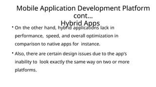 Mobile Application Development Platform
cont…
Hybrid Apps
• On the other hand, hybrid applications lack in
performance, speed, and overall optimization in
comparison to native apps for instance.
• Also, there are certain design issues due to the app's
inability to look exactly the same way on two or more
platforms.
 