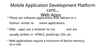 Mobile Application Development Platform
cont…
Web Apps
• These are software applications that behave in a
fashion similar to native applications.
• Web apps use a browser to run and are
usually written in HTML5, JavaScript, CSS, etc.
• Web applications require a minimum of device memory,
as a rule.
 