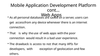 Mobile Application Development Platform
cont…
Web Apps
• As all personal databases are saved on a server, users can
get accessfrom any device whenever there is an internet
connection.
• That is why the use of web apps with the poor
connection would result in a bad user experience.
• The drawback is access to not that many APIs for
developers, with exception of geolocation and few
others.
 