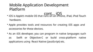 Mobile Application Development
Platform
cont… iOS
• iOS is Apple’s mobile OS that runs on an iPhone, iPad, iPod Touch
hardware.
• Apple provides tools and resources for creating iOS apps and
accessories for these devices.
• As an iOS developer, you can program in native languages such
as Swift or Objective-C or build cross-platform native
applications using React Native (JavaScript) etc.
 