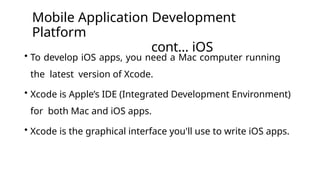 Mobile Application Development
Platform
cont… iOS
• To develop iOS apps, you need a Mac computer running
the latest version of Xcode.
• Xcode is Apple’s IDE (Integrated Development Environment)
for both Mac and iOS apps.
• Xcode is the graphical interface you'll use to write iOS apps.
 