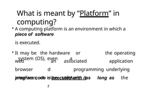 What is meant by “Platform” in
computing?
• A computing platform is an environment in which a
piece of software
is executed.
• It may be the hardware or the operating
system (OS), even a
web
browser
interfaces, or
an
d
othe
r
associated application
programming underlying
software, as long as the
program code is executed with it.
 