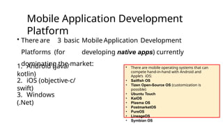 Mobile Application Development
Platform
• There are 3 basic Mobile Application Development
Platforms (for developing native apps) currently
dominating the market:
1. Android (java/
kotlin)
2. iOS (objective-c/
swift)
3. Windows
(.Net)
• There are mobile operating systems that can
compete hand-in-hand with Android and
Apple’s iOS:
• Sailfish OS
• Tizen Open-Source OS (customization is
possible)
• Ubuntu Touch
• KaiOS
• Plasma OS
• PostmarketOS
• PureOS
• LineageOS
• Symbian OS
 