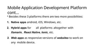Mobile Application Development Platform
cont…
• Besides these 3 platforms there are two more possibilities:
1. Native apps android, iOS, Windows, etc.
2. Hybrid apps for all platforms altogether with
Xamarin, React Native, Ionic, etc.
3. Web apps as responsive versions of websites to work on
any mobile device.
 