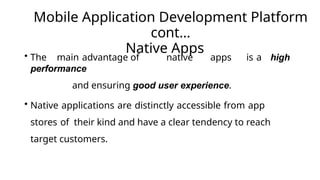 Mobile Application Development Platform
cont…
Native Apps
• The main advantage of native apps is a high
performance
and ensuring good user experience.
• Native applications are distinctly accessible from app
stores of their kind and have a clear tendency to reach
target customers.
 