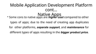 Mobile Application Development Platform
cont…
Native Apps
• Some cons to native apps are higher cost compared to other
types of apps; due to the need of creating app duplicates
for other platforms, separate support, and maintenance for
different types of apps resulting in the bigger product price.
 
