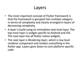 Layers
• The most important concept of Flutter framework is
that the framework is grouped into multiple category
in terms of complexity and clearly arranged in layers of
decreasing complexity.
• A layer is build using its immediate next level layer. The
top most layer is widget specific to Android and iOS.
The next layer has all flutter native widgets.
• The next layer is Rendering layer, which is low level
renderer component and renders everything in the
flutter app. Layers goes down to core platform specific
code
 