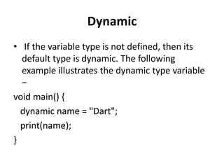 Dynamic
• If the variable type is not defined, then its
default type is dynamic. The following
example illustrates the dynamic type variable
−
void main() {
dynamic name = "Dart";
print(name);
}
 