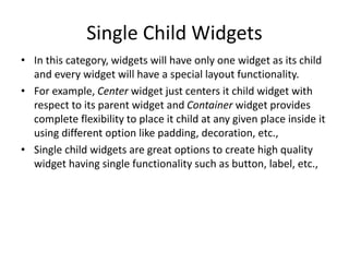 Single Child Widgets
• In this category, widgets will have only one widget as its child
and every widget will have a special layout functionality.
• For example, Center widget just centers it child widget with
respect to its parent widget and Container widget provides
complete flexibility to place it child at any given place inside it
using different option like padding, decoration, etc.,
• Single child widgets are great options to create high quality
widget having single functionality such as button, label, etc.,
 