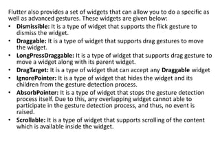 Flutter also provides a set of widgets that can allow you to do a specific as
well as advanced gestures. These widgets are given below:
• Dismissible: It is a type of widget that supports the flick gesture to
dismiss the widget.
• Draggable: It is a type of widget that supports drag gestures to move
the widget.
• LongPressDraggable: It is a type of widget that supports drag gesture to
move a widget along with its parent widget.
• DragTarget: It is a type of widget that can accept any Draggable widget
• IgnorePointer: It is a type of widget that hides the widget and its
children from the gesture detection process.
• AbsorbPointer: It is a type of widget that stops the gesture detection
process itself. Due to this, any overlapping widget cannot able to
participate in the gesture detection process, and thus, no event is
raised.
• Scrollable: It is a type of widget that supports scrolling of the content
which is available inside the widget.
 