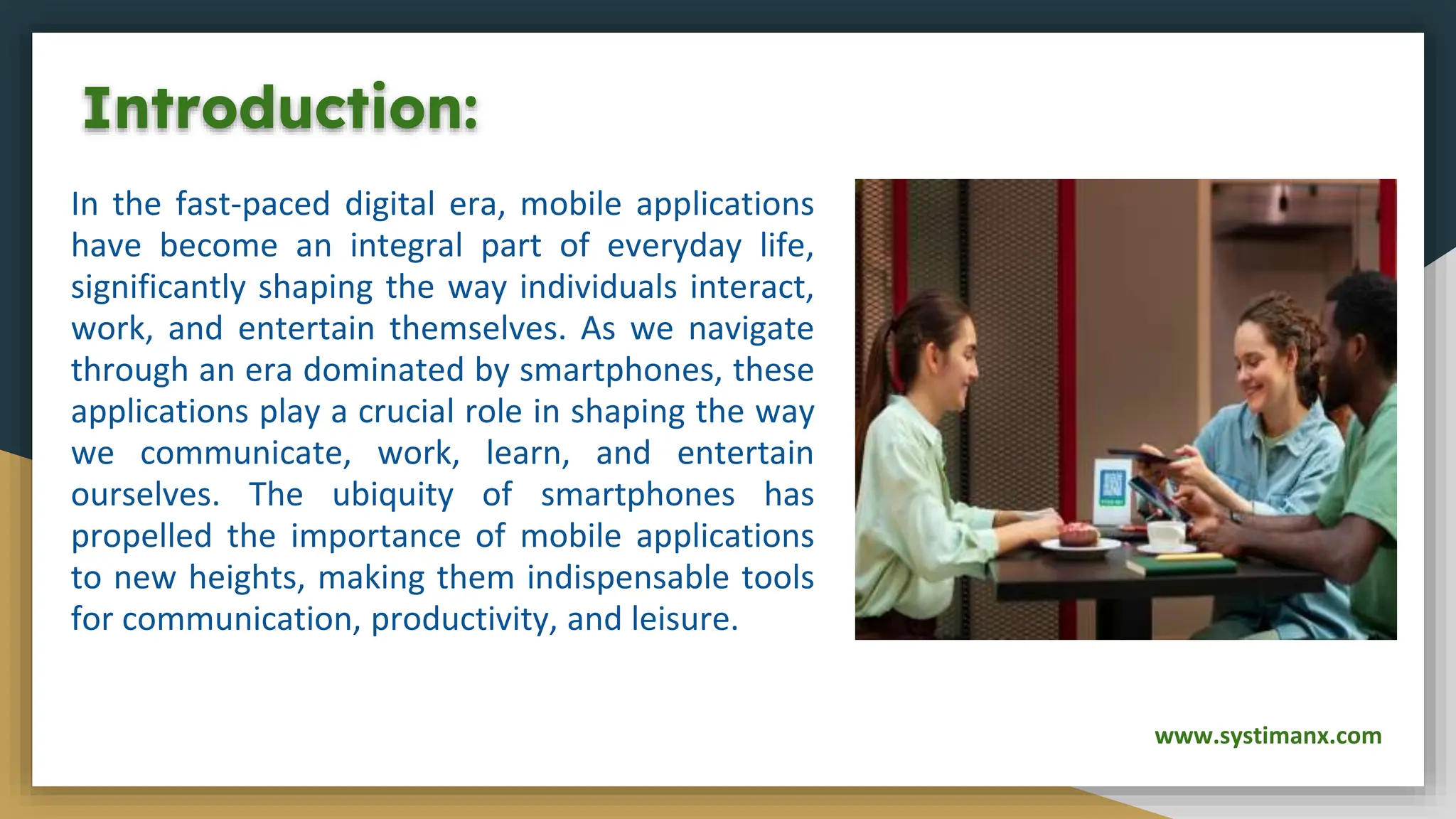 Introduction:
In the fast-paced digital era, mobile applications
have become an integral part of everyday life,
significantly shaping the way individuals interact,
work, and entertain themselves. As we navigate
through an era dominated by smartphones, these
applications play a crucial role in shaping the way
we communicate, work, learn, and entertain
ourselves. The ubiquity of smartphones has
propelled the importance of mobile applications
to new heights, making them indispensable tools
for communication, productivity, and leisure.
www.systimanx.com
 
