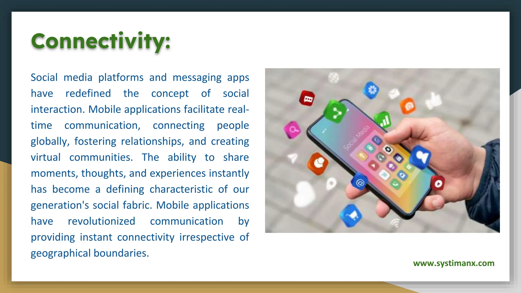 Connectivity:
Social media platforms and messaging apps
have redefined the concept of social
interaction. Mobile applications facilitate real-
time communication, connecting people
globally, fostering relationships, and creating
virtual communities. The ability to share
moments, thoughts, and experiences instantly
has become a defining characteristic of our
generation's social fabric. Mobile applications
have revolutionized communication by
providing instant connectivity irrespective of
geographical boundaries.
www.systimanx.com
 