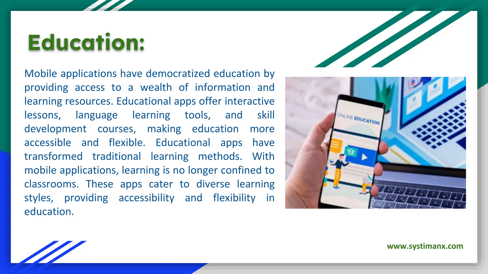 Mobile applications have democratized education by
providing access to a wealth of information and
learning resources. Educational apps offer interactive
lessons, language learning tools, and skill
development courses, making education more
accessible and flexible. Educational apps have
transformed traditional learning methods. With
mobile applications, learning is no longer confined to
classrooms. These apps cater to diverse learning
styles, providing accessibility and flexibility in
education.
Education:
www.systimanx.com
 