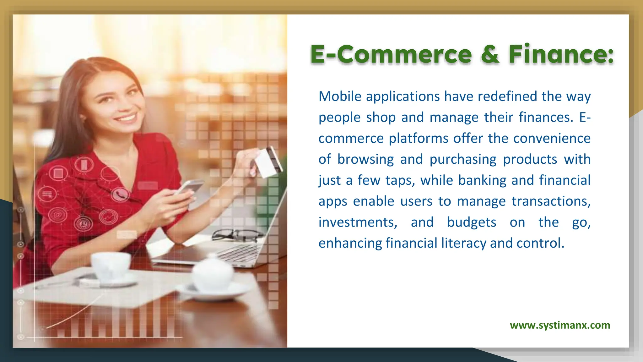 E-Commerce & Finance:
Mobile applications have redefined the way
people shop and manage their finances. E-
commerce platforms offer the convenience
of browsing and purchasing products with
just a few taps, while banking and financial
apps enable users to manage transactions,
investments, and budgets on the go,
enhancing financial literacy and control.
www.systimanx.com
 