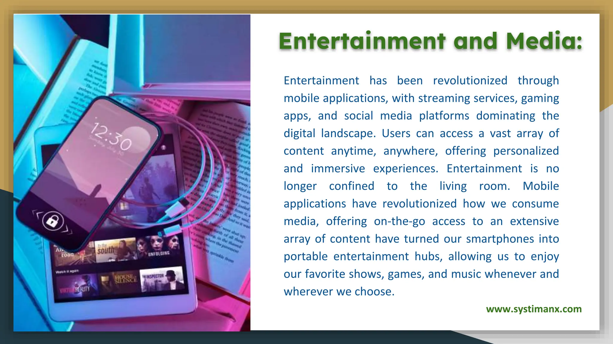 Entertainment and Media:
Entertainment has been revolutionized through
mobile applications, with streaming services, gaming
apps, and social media platforms dominating the
digital landscape. Users can access a vast array of
content anytime, anywhere, offering personalized
and immersive experiences. Entertainment is no
longer confined to the living room. Mobile
applications have revolutionized how we consume
media, offering on-the-go access to an extensive
array of content have turned our smartphones into
portable entertainment hubs, allowing us to enjoy
our favorite shows, games, and music whenever and
wherever we choose.
www.systimanx.com
 