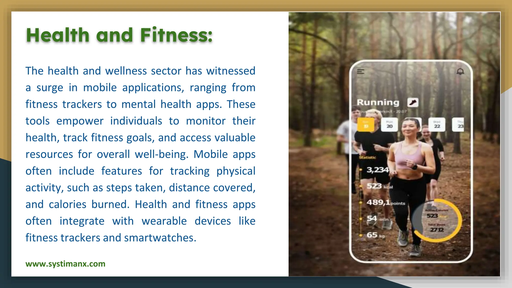 Health and Fitness:
The health and wellness sector has witnessed
a surge in mobile applications, ranging from
fitness trackers to mental health apps. These
tools empower individuals to monitor their
health, track fitness goals, and access valuable
resources for overall well-being. Mobile apps
often include features for tracking physical
activity, such as steps taken, distance covered,
and calories burned. Health and fitness apps
often integrate with wearable devices like
fitness trackers and smartwatches.
www.systimanx.com
 