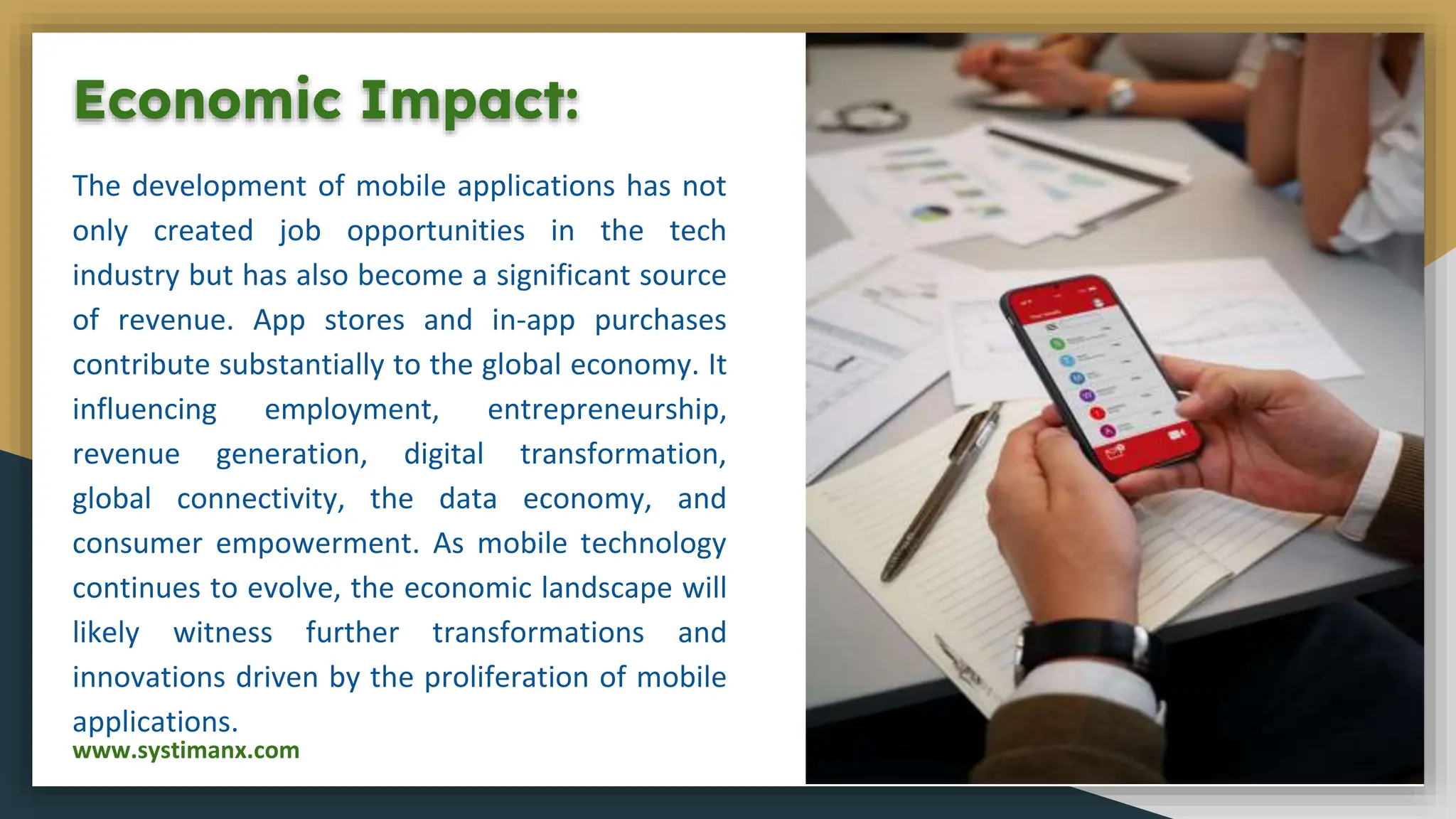 Economic Impact:
The development of mobile applications has not
only created job opportunities in the tech
industry but has also become a significant source
of revenue. App stores and in-app purchases
contribute substantially to the global economy. It
influencing employment, entrepreneurship,
revenue generation, digital transformation,
global connectivity, the data economy, and
consumer empowerment. As mobile technology
continues to evolve, the economic landscape will
likely witness further transformations and
innovations driven by the proliferation of mobile
applications.
www.systimanx.com
 