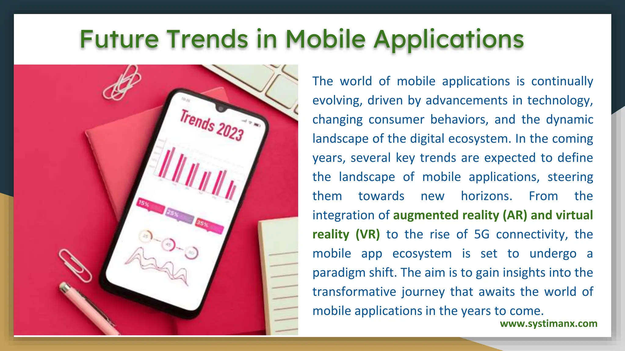 Future Trends in Mobile Applications
The world of mobile applications is continually
evolving, driven by advancements in technology,
changing consumer behaviors, and the dynamic
landscape of the digital ecosystem. In the coming
years, several key trends are expected to define
the landscape of mobile applications, steering
them towards new horizons. From the
integration of augmented reality (AR) and virtual
reality (VR) to the rise of 5G connectivity, the
mobile app ecosystem is set to undergo a
paradigm shift. The aim is to gain insights into the
transformative journey that awaits the world of
mobile applications in the years to come.
www.systimanx.com
 