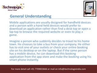 General Understanding
Mobile applications are usually designed for handheld devices
and a person with a hand held devices would prefer to
download an application rather than find a desk top or open a
lap top to browse the required website or even to play a
game.
Imagine a person who suddenly decides to travel to his home
town. He chooses to take a bus from your company. He either
has to visit one of your outlets or check your online booking
site on his desktop or on the laptop. But if the same person
has a mobile device, he can download this booking
application from the app store and make the booking using his
smart phone instantly.

 For more detail call +91 7709833666 or mail on info@itechnologixindia.com
 