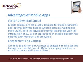 Advantages of Mobile Apps
Faster Download Speed
Mobile applications are usually designed for mobile standards
and optimal download speed which means less waiting and
more usage. With the advent of internet technology with the
introduction of 3G, use of applications on mobile platform has
become even more fast and enjoyable.
Engagement and Context
A mobile application allows a user to engage in mobile specific
features such as click-to-call ,SMS and mapping functions to
establish contact and locate a place.

 For more detail call +91 7709833666 or mail on info@itechnologixindia.com
 