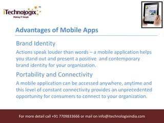 Advantages of Mobile Apps
Brand Identity
Actions speak louder than words – a mobile application helps
you stand out and present a positive and contemporary
brand identity for your organization.
Portability and Connectivity
A mobile application can be accessed anywhere, anytime and
this level of constant connectivity provides an unprecedented
opportunity for consumers to connect to your organization.


 For more detail call +91 7709833666 or mail on info@itechnologixindia.com
 