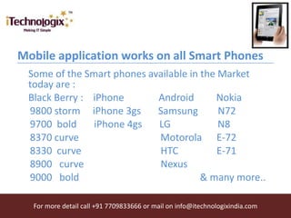 Mobile application works on all Smart Phones
 Some of the Smart phones available in the Market
 today are :
 Black Berry : iPhone       Android       Nokia
 9800 storm iPhone 3gs      Samsung        N72
 9700 bold     iPhone 4gs   LG             N8
 8370 curve                 Motorola E-72
 8330 curve                 HTC            E-71
 8900 curve                 Nexus
 9000 bold                             & many more..

  For more detail call +91 7709833666 or mail on info@itechnologixindia.com
 