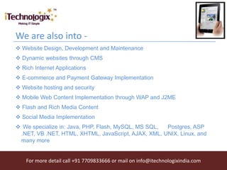 We are also into -
 Website Design, Development and Maintenance
 Dynamic websites through CMS
 Rich Internet Applications
 E-commerce and Payment Gateway Implementation
 Website hosting and security
 Mobile Web Content Implementation through WAP and J2ME
 Flash and Rich Media Content
 Social Media Implementation
 We specialize in: Java, PHP, Flash, MySQL, MS SQL, Postgres, ASP
 .NET, VB .NET, HTML, XHTML, JavaScript, AJAX, XML, UNIX, Linux, and
 many more


    For more detail call +91 7709833666 or mail on info@itechnologixindia.com
 