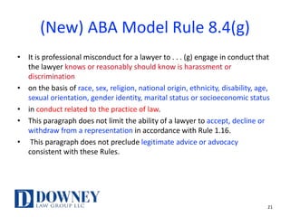 (New) ABA Model Rule 8.4(g)
• It is professional misconduct for a lawyer to . . . (g) engage in conduct that
the lawyer knows or reasonably should know is harassment or
discrimination
• on the basis of race, sex, religion, national origin, ethnicity, disability, age,
sexual orientation, gender identity, marital status or socioeconomic status
• in conduct related to the practice of law.
• This paragraph does not limit the ability of a lawyer to accept, decline or
withdraw from a representation in accordance with Rule 1.16.
• This paragraph does not preclude legitimate advice or advocacy
consistent with these Rules.
21
 