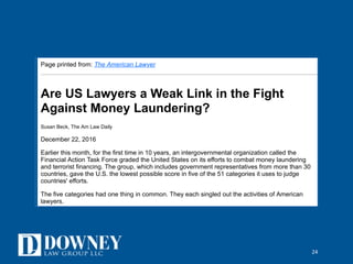 24
12/27/16, 3)12 PMAre US Lawyers a Weak Link in the Fight Against Money Laundering | The American Lawyer
NOT FOR REPRINT
Click to Print or Select 'Print' in your browser menu to print this document.
Page printed from: The American Lawyer
Are US Lawyers a Weak Link in the Fight
Against Money Laundering?
Susan Beck, The Am Law Daily
December 22, 2016
Earlier this month, for the first time in 10 years, an intergovernmental organization called the
Financial Action Task Force graded the United States on its efforts to combat money laundering
and terrorist financing. The group, which includes government representatives from more than 30
countries, gave the U.S. the lowest possible score in five of the 51 categories it uses to judge
countries' efforts.
The five categories had one thing in common. They each singled out the activities of American
lawyers.
This isn't surprising. Going back to 2002, when Congress floated new rules to identify money
laundering in the wake of the Sept. 11 attacks, the American Bar Association has staunchly
opposed any federal legislation that would require lawyers to help identify money laundering or
terrorist financing. Banks and other financial institutions must comply with the Bank Secrecy Act,
which imposes stringent "know your customer" rules and requires that suspicious transaction be
reported to federal authorities.
 