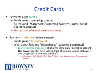 Credit Cards
• Payments after earned
– Funds go into operating account
– All fees and "chargebacks" (canceled payments) come out of
operating account
– You can use whatever system you want
• Payment in advance (before earned)
– Funds go into trust account
– What about fees and "chargebacks" (canceled payments)?
• Lawyer specific processing: all charges come out of operating account
• Non-lawyer specific: have to keep track of all money going both ways,
and chargebacks may cause overdrafts
– My advice: TOO DANGEROUS, DON'T DO IT – use a Lawyer-specific processing
system
29
 