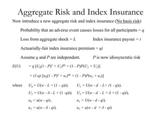Aggregate Risk and Index Insurance
Now introduce a new aggregate risk and index insurance (No basis risk)

       Probability that an adverse event causes losses for all participants = q

       Loss from aggregate shock = L                Index insurance payout = i

    Actuarially-fair index insurance premium = qi

    Assume q and P are independent.                 P is now idiosyncratic risk
E(U)       = q [U0(1 - P)2 + U1P2 + (1 - P)P(U2 + U3)]

            + (1-q) [u0(1 - P)2 + u1P2 + (1 - P)P(u2 + u3)]

where      U0 = U(w - L + (1 – q)i),      U1 = U(w - d - L+ (1 - q)i),
           U2 = U(w - δ - L + (1 -q)i),   U3 = U(w - d - L + δ + (1 - q)i),
           u0 = u(w - qi) ,               u1 = U(w - d - qi),
           u2 = u(w - δ - qi),            u3 = u(w - d + δ - qi)
 